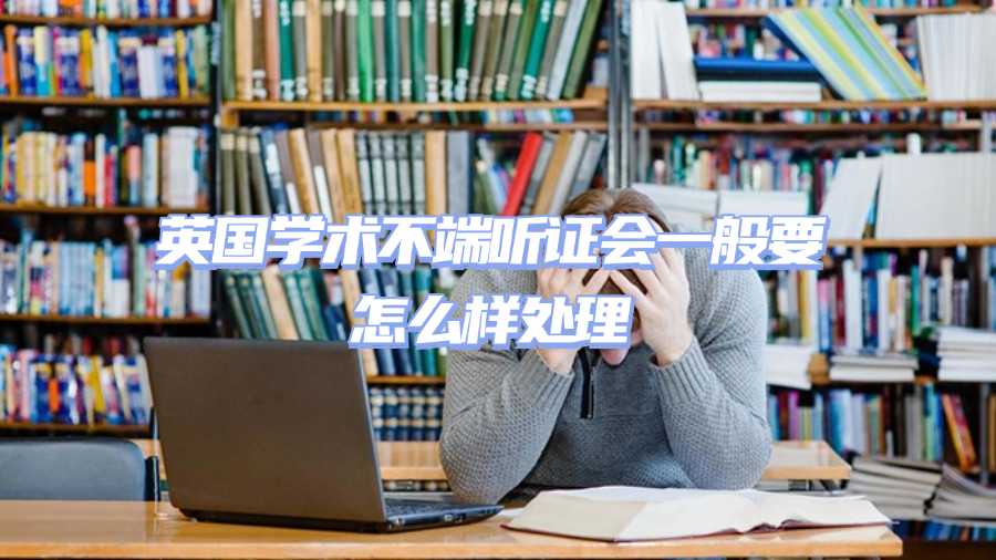 英國學術(shù)不端聽證會一般要怎么樣處理